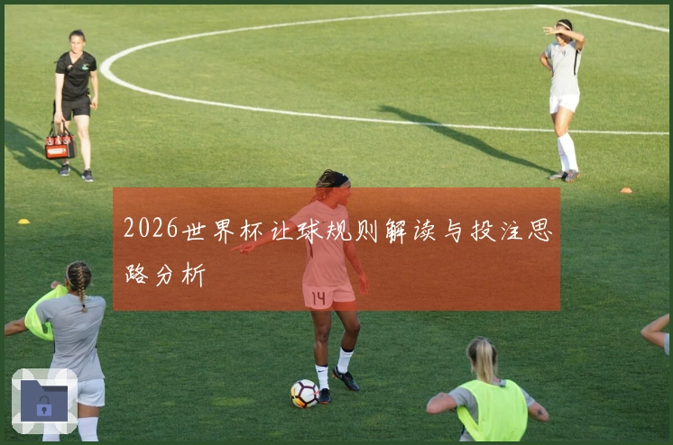 2026世界杯让球规则解读与投注思路分析
